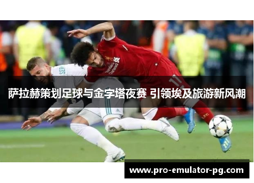 萨拉赫策划足球与金字塔夜赛 引领埃及旅游新风潮