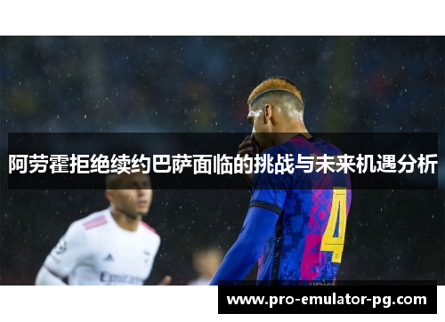 阿劳霍拒绝续约巴萨面临的挑战与未来机遇分析