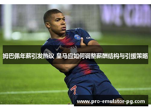 姆巴佩年薪引发热议 皇马应如何调整薪酬结构与引援策略