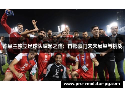 德黑兰独立足球队崛起之路:首都豪门未来展望与挑战 德黑兰独立足球队崛起之路:首都豪门未来展望与挑战