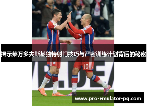 揭示莱万多夫斯基独特射门技巧与严密训练计划背后的秘密