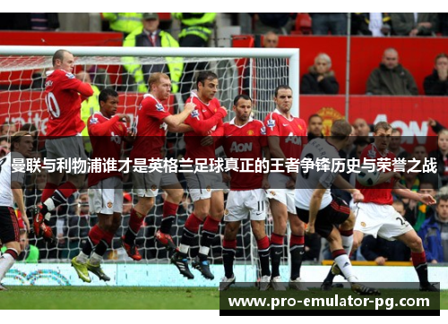 曼联与利物浦谁才是英格兰足球真正的王者争锋历史与荣誉之战