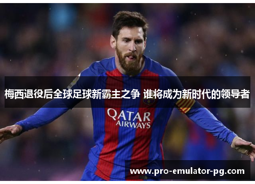 梅西退役后全球足球新霸主之争 谁将成为新时代的领导者 梅西退役后全球足球新霸主之争 谁将成为新时代的领导者