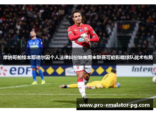 摩纳哥前锋本耶德尔因个人法律纠纷缺席周末联赛可能影响球队战术布局 摩纳哥前锋本耶德尔因个人法律纠纷缺席周末联赛可能影响球队战术布局