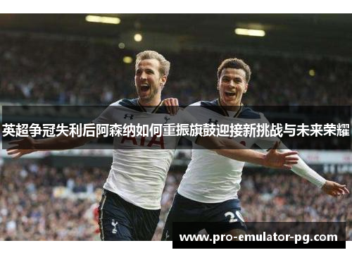 英超争冠失利后阿森纳如何重振旗鼓迎接新挑战与未来荣耀 英超争冠失利后阿森纳如何重振旗鼓迎接新挑战与未来荣耀