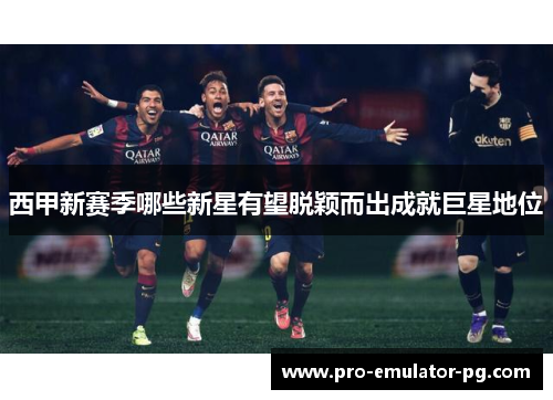 西甲新赛季哪些新星有望脱颖而出成就巨星地位