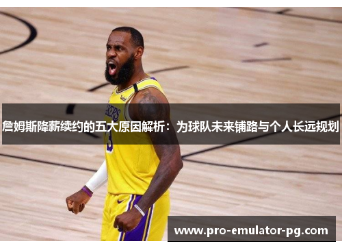 詹姆斯降薪续约的五大原因解析：为球队未来铺路与个人长远规划