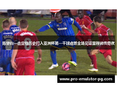 陈肇钧一击定格历史打入亚洲杯第一千球点燃全场见证里程碑传奇夜